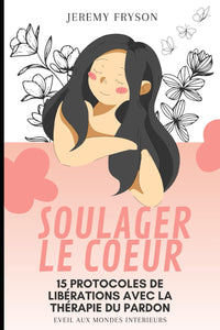 SOULAGER LE COEUR: 15 PROTOCOLES DE LIBÉRATIONS AVEC LA THÉRAPIE DU PARDON