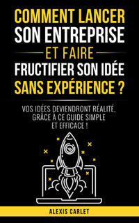 Comment lancer son entreprise et faire fructifier son idée sans expérience ?: Vos idées deviendront réalité, grâce à ce guide simple et efficace !