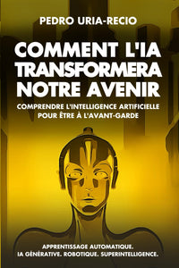 Comment l'IA Transformera Notre Avenir: Comprendre l'Intelligence Artificielle pour être à l'avant-garde. Apprentissage automatique. IA Générative. Robots. Superintelligence.