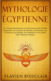 Mythologie Égyptienne: Un Voyage Passionnant à La Découverte des Mythes Égyptiens. La Création du Monde, Les Divinités, Les Créatures, Les Mythes, Les Symboles et L'Au-Delà, dans L'Égypte Antique