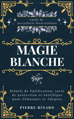 Magie Blanche: Guide de Sorcellerie Bienveillante, Rituels de Purification, sorts de protection et Sortilèges pour Débutants et Adeptes
