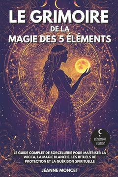 Le grimoire de la magie des 5 éléments: Le guide complet de sorcellerie pour maîtriser la Wicca, la magie blanche, les rituels de protection et la guérison spirituelle
