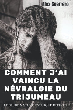 COMMENT J'AI VAINCU LA NEVRALGIE DU TRIJUMEAU: LE GUIDE NATUROPATHIQUE DEFINITIF