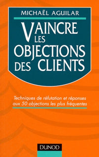 Vaincre les objections des clients: Techniques de réfutation et réponses aux 50 objections les plus fréquentes