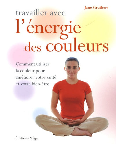 Travailler avec l' énergie des couleurs: Comment utiliser la couleur pour améliorer votre santé et votre bien-être