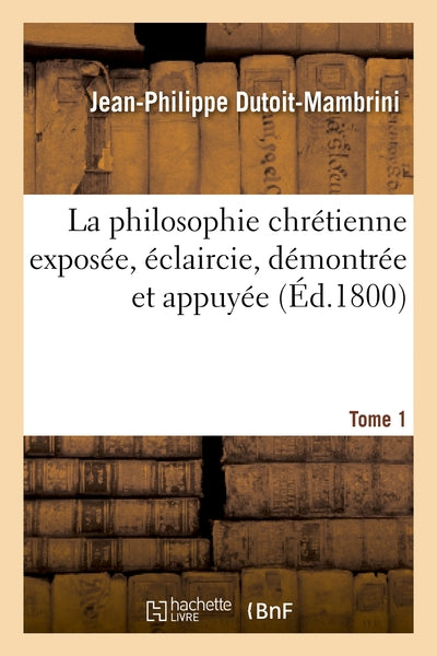 La philosophie chrétienne exposée, éclaircie. Tome 1