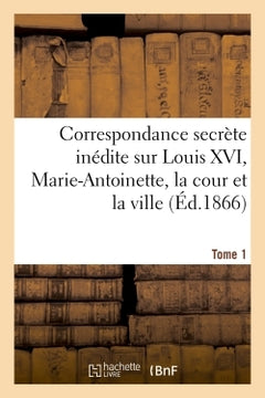 Correspondance secrète inédite sur Louis XVI, Marie-Antoinette, la cour et la ville