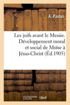 Les juifs avant le Messie. Développement moral et social de Moïse à Jésus-Christ