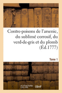 Contre-poisons de l'arsenic, du sublimé corrosif, du verd-de-gris et du plomb. Tome 1