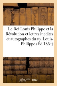 Le roi Louis Philippe et la Révolution. Lettres inédites et autographes du roi Louis-Philippe