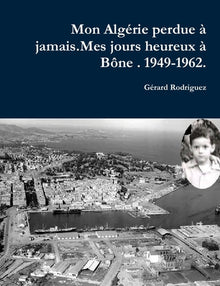 Mon Alagérie perdue à jamais . Mes jours heureux à Bône. 1949-1962.