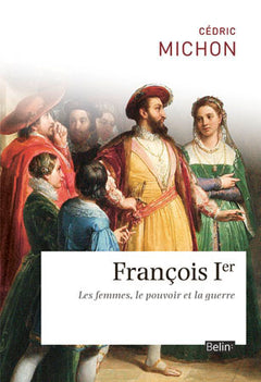 François Ier: Les femmes, le pouvoir et la guerre