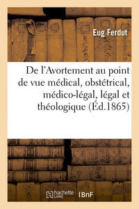 De l'avortement au point de vue médical, obstétrical, médico-légal, légal et théologique