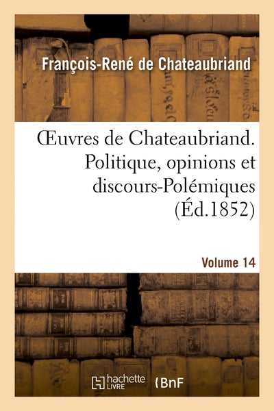 Oeuvres de Chateaubriand. Vol. 14. Politique, opinions et discours-Polémiques